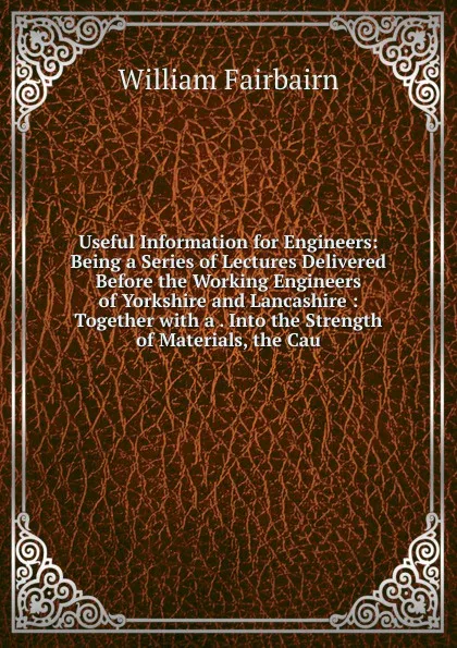 Обложка книги Useful Information for Engineers: Being a Series of Lectures Delivered Before the Working Engineers of Yorkshire and Lancashire : Together with a . Into the Strength of Materials, the Cau, William Fairbairn