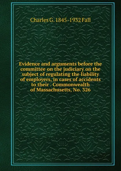 Обложка книги Evidence and arguments before the committee on the judiciary on the subject of regulating the liability of employers, in cases of accidents to their . Commonwealth of Massachusetts, No. 326, Charles G. 1845-1932 Fall