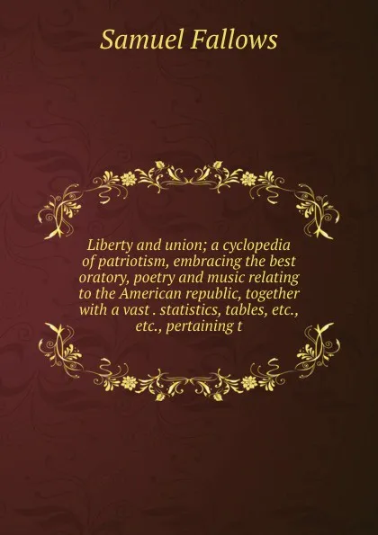 Обложка книги Liberty and union; a cyclopedia of patriotism, embracing the best oratory, poetry and music relating to the American republic, together with a vast . statistics, tables, etc., etc., pertaining t, Samuel Fallows