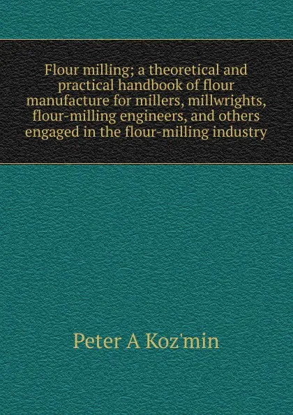 Обложка книги Flour milling; a theoretical and practical handbook of flour manufacture for millers, millwrights, flour-milling engineers, and others engaged in the flour-milling industry, Peter A Koz'min