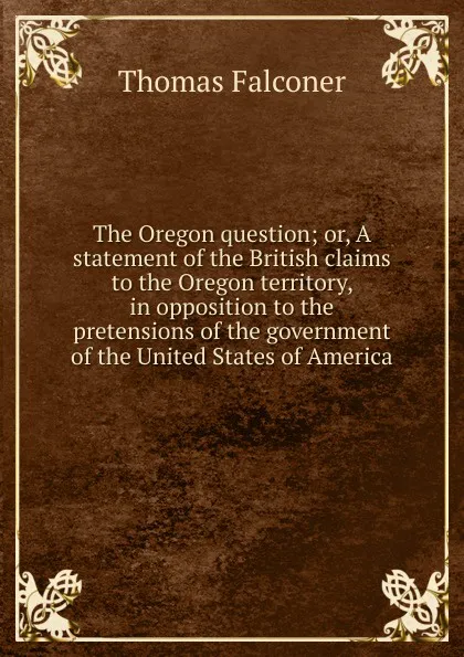 Обложка книги The Oregon question; or, A statement of the British claims to the Oregon territory, in opposition to the pretensions of the government of the United States of America, Thomas Falconer