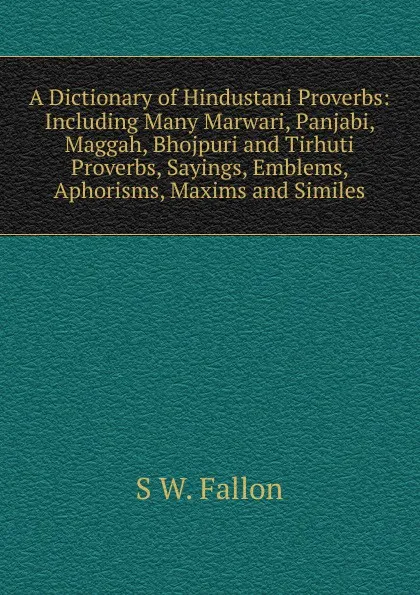 Обложка книги A Dictionary of Hindustani Proverbs: Including Many Marwari, Panjabi, Maggah, Bhojpuri and Tirhuti Proverbs, Sayings, Emblems, Aphorisms, Maxims and Similes, S W. Fallon