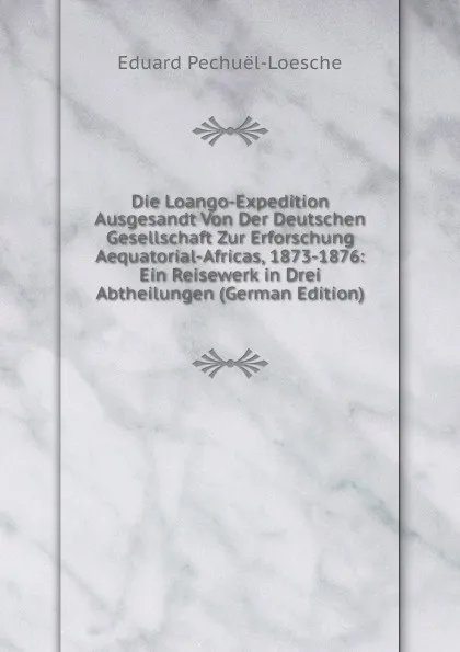 Обложка книги Die Loango-Expedition Ausgesandt Von Der Deutschen Gesellschaft Zur Erforschung Aequatorial-Africas, 1873-1876: Ein Reisewerk in Drei Abtheilungen (German Edition), Eduard Pechuël-Loesche