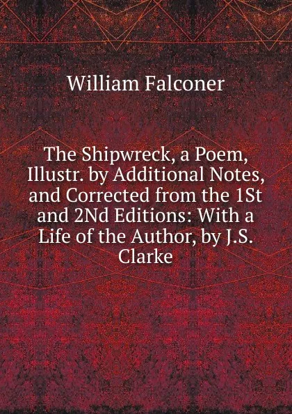 Обложка книги The Shipwreck, a Poem, Illustr. by Additional Notes, and Corrected from the 1St and 2Nd Editions: With a Life of the Author, by J.S. Clarke, William Falconer