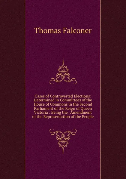 Обложка книги Cases of Controverted Elections: Determined in Committees of the House of Commons in the Second Parliament of the Reign of Queen Victoria : Being the . Amendment of the Representation of the People, Thomas Falconer