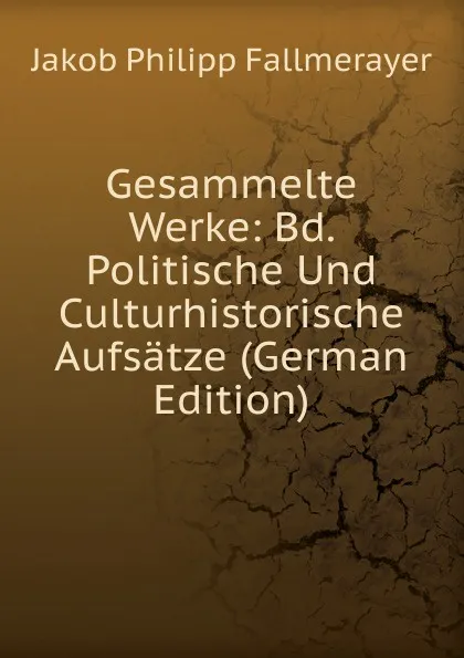 Обложка книги Gesammelte Werke: Bd. Politische Und Culturhistorische Aufsatze (German Edition), Jakob Philipp Fallmerayer