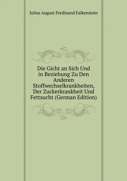 Обложка книги Die Gicht an Sich Und in Beziehung Zu Den Anderen Stoffwechselkrankheiten, Der Zuckerkrankheit Und Fettsucht (German Edition), Julius August Ferdinand Falkenstein