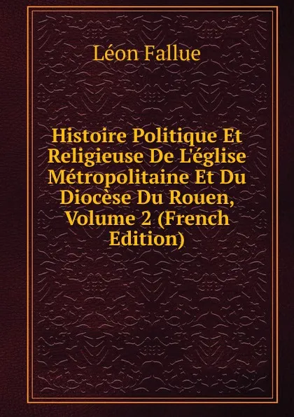 Обложка книги Histoire Politique Et Religieuse De L.eglise Metropolitaine Et Du Diocese Du Rouen, Volume 2 (French Edition), Léon Fallue