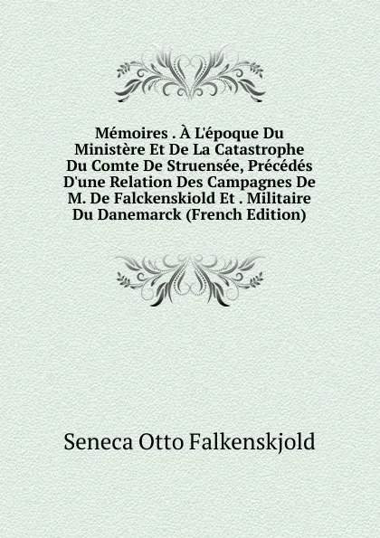 Обложка книги Memoires . A L.epoque Du Ministere Et De La Catastrophe Du Comte De Struensee, Precedes D.une Relation Des Campagnes De M. De Falckenskiold Et . Militaire Du Danemarck (French Edition), Seneca Otto Falkenskjold