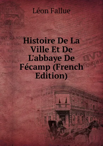 Обложка книги Histoire De La Ville Et De L.abbaye De Fecamp (French Edition), Léon Fallue