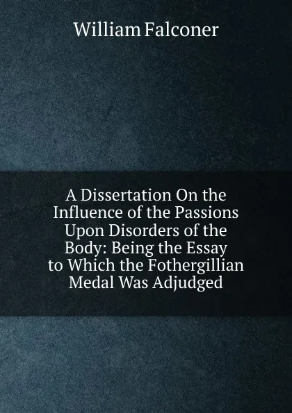 Обложка книги A Dissertation On the Influence of the Passions Upon Disorders of the Body: Being the Essay to Which the Fothergillian Medal Was Adjudged, William Falconer