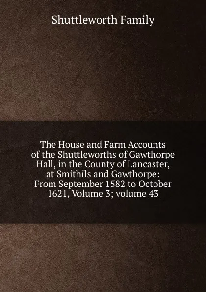 Обложка книги The House and Farm Accounts of the Shuttleworths of Gawthorpe Hall, in the County of Lancaster, at Smithils and Gawthorpe: From September 1582 to October 1621, Volume 3;.volume 43, Shuttleworth Family