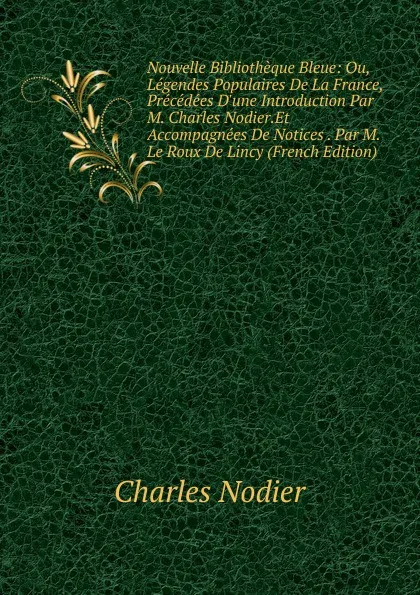 Обложка книги Nouvelle Bibliotheque Bleue: Ou, Legendes Populaires De La France, Precedees D.une Introduction Par M. Charles Nodier.Et Accompagnees De Notices . Par M. Le Roux De Lincy (French Edition), Charles Nodier