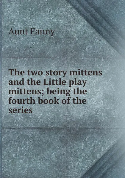 Обложка книги The two story mittens and the Little play mittens; being the fourth book of the series, Aunt Fanny