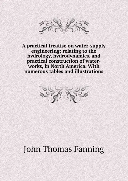 Обложка книги A practical treatise on water-supply engineering; relating to the hydrology, hydrodynamics, and practical construction of water-works, in North America. With numerous tables and illustrations, John Thomas Fanning