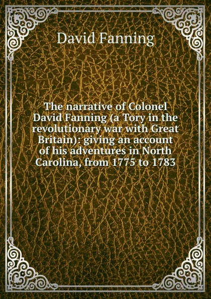 Обложка книги The narrative of Colonel David Fanning (a Tory in the revolutionary war with Great Britain): giving an account of his adventures in North Carolina, from 1775 to 1783, David Fanning