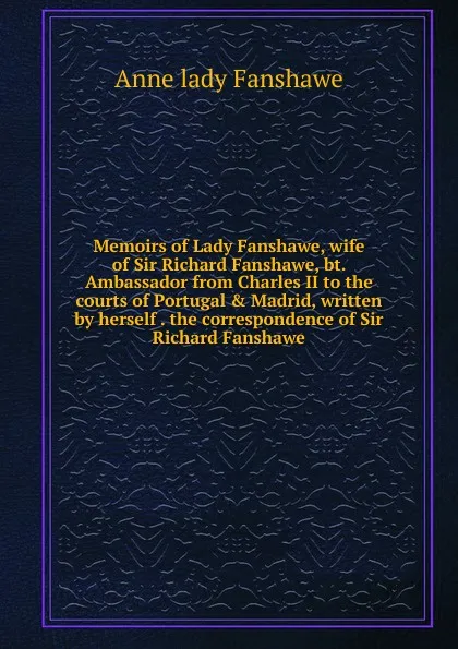 Обложка книги Memoirs of Lady Fanshawe, wife of Sir Richard Fanshawe, bt. Ambassador from Charles II to the courts of Portugal . Madrid, written by herself . the correspondence of Sir Richard Fanshawe, Anne lady Fanshawe