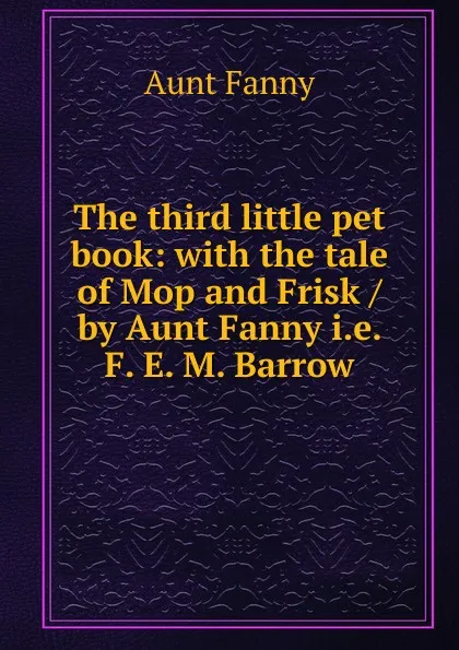 Обложка книги The third little pet book: with the tale of Mop and Frisk / by Aunt Fanny i.e. F. E. M. Barrow, Aunt Fanny