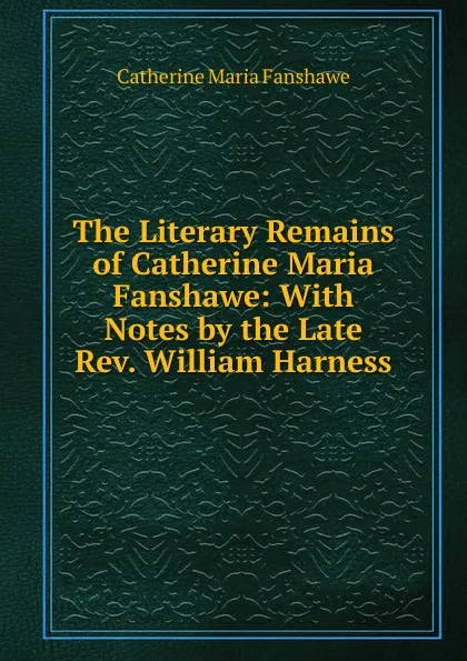 Обложка книги The Literary Remains of Catherine Maria Fanshawe: With Notes by the Late Rev. William Harness, Catherine Maria Fanshawe