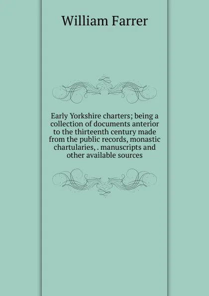 Обложка книги Early Yorkshire charters; being a collection of documents anterior to the thirteenth century made from the public records, monastic chartularies, . manuscripts and other available sources, William Farrer