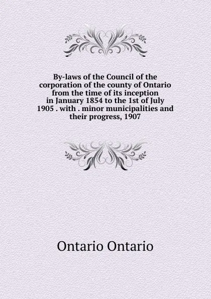 Обложка книги By-laws of the Council of the corporation of the county of Ontario from the time of its inception in January 1854 to the 1st of July 1905 . with . minor municipalities and their progress, 1907, Ontario Ontario