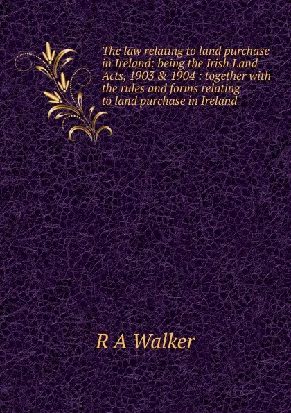 Обложка книги The law relating to land purchase in Ireland: being the Irish Land Acts, 1903 . 1904 : together with the rules and forms relating to land purchase in Ireland, R A Walker