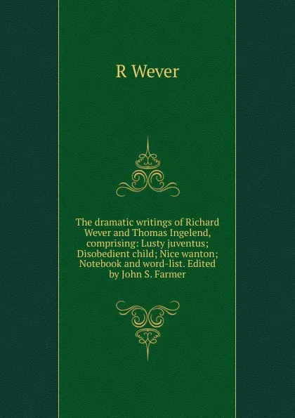 Обложка книги The dramatic writings of Richard Wever and Thomas Ingelend, comprising: Lusty juventus; Disobedient child; Nice wanton; Notebook and word-list. Edited by John S. Farmer, R Wever