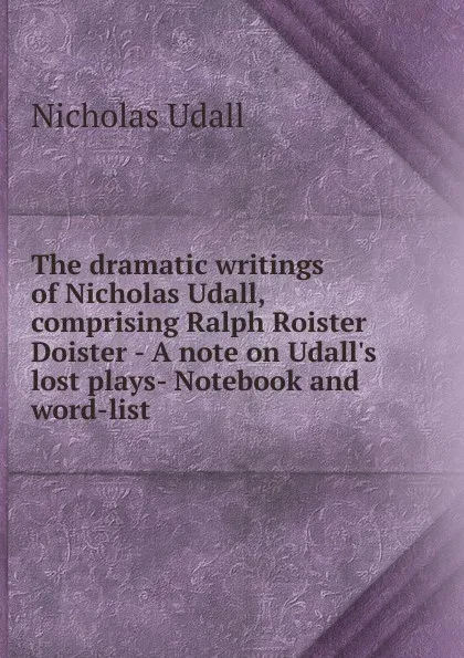 Обложка книги The dramatic writings of Nicholas Udall, comprising Ralph Roister Doister - A note on Udall.s lost plays- Notebook and word-list, Nicholas Udall