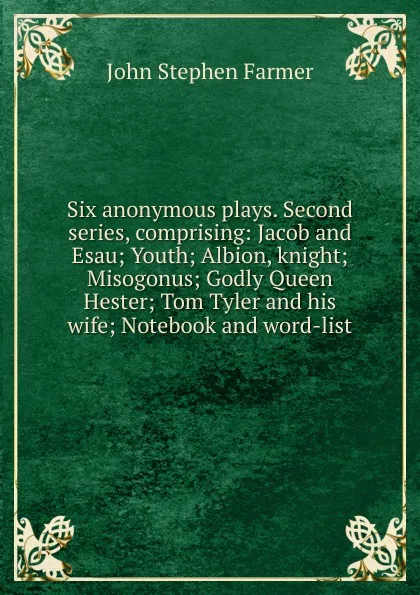Обложка книги Six anonymous plays. Second series, comprising: Jacob and Esau; Youth; Albion, knight; Misogonus; Godly Queen Hester; Tom Tyler and his wife; Notebook and word-list, Farmer John Stephen