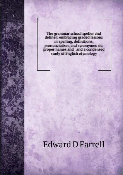 Обложка книги The grammar school speller and definer: embracing graded lessons in spelling, definitions, pronunciation, and synonymes sic, proper names and . and a condensed study of English etymology, Edward D Farrell