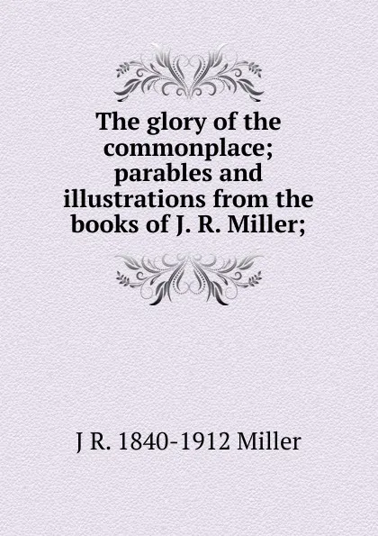 Обложка книги The glory of the commonplace; parables and illustrations from the books of J. R. Miller;, J R. 1840-1912 Miller