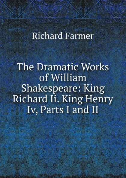 Обложка книги The Dramatic Works of William Shakespeare: King Richard Ii. King Henry Iv, Parts I and II, Richard Farmer