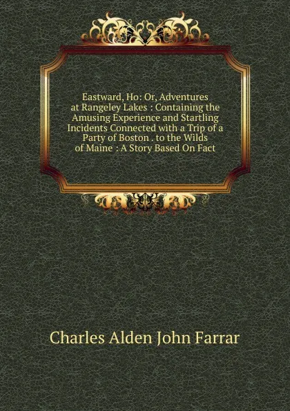 Обложка книги Eastward, Ho: Or, Adventures at Rangeley Lakes : Containing the Amusing Experience and Startling Incidents Connected with a Trip of a Party of Boston . to the Wilds of Maine : A Story Based On Fact, Charles Alden John Farrar