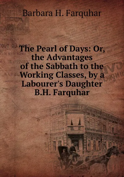 Обложка книги The Pearl of Days: Or, the Advantages of the Sabbath to the Working Classes, by a Labourer.s Daughter B.H. Farquhar., Barbara H. Farquhar