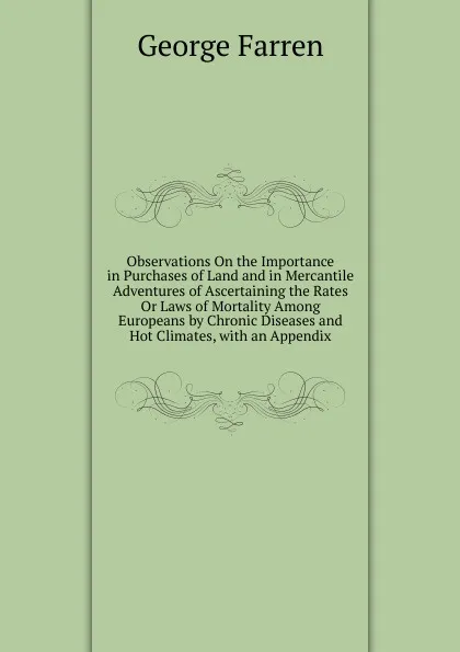 Обложка книги Observations On the Importance in Purchases of Land and in Mercantile Adventures of Ascertaining the Rates Or Laws of Mortality Among Europeans by Chronic Diseases and Hot Climates, with an Appendix, George Farren