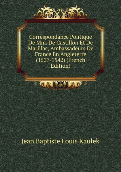 Обложка книги Correspondance Politique De Mm. De Castillon Et De Marillac, Ambassadeurs De France En Angleterre (1537-1542) (French Edition), Jean Baptiste Louis Kaulek