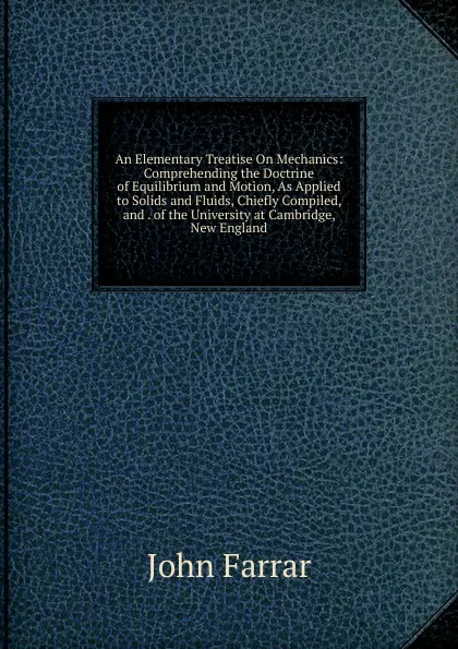 Обложка книги An Elementary Treatise On Mechanics: Comprehending the Doctrine of Equilibrium and Motion, As Applied to Solids and Fluids, Chiefly Compiled, and . of the University at Cambridge, New England, John Farrar