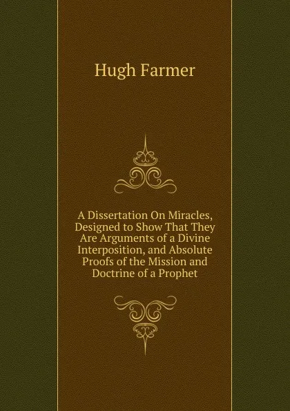 Обложка книги A Dissertation On Miracles, Designed to Show That They Are Arguments of a Divine Interposition, and Absolute Proofs of the Mission and Doctrine of a Prophet, Hugh Farmer