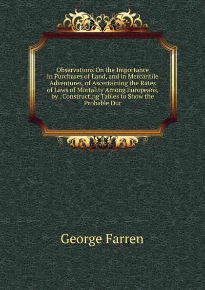 Обложка книги Observations On the Importance in Purchases of Land, and in Mercantile Adventures, of Ascertaining the Rates of Laws of Mortality Among Europeans, by . Constructing Tables to Show the Probable Dur, George Farren