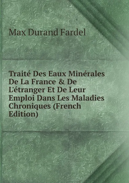 Обложка книги Traite Des Eaux Minerales De La France . De L.etranger Et De Leur Emploi Dans Les Maladies Chroniques (French Edition), Max Durand Fardel