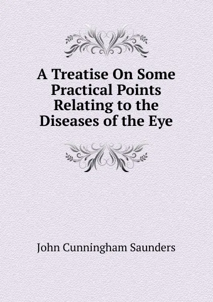 Обложка книги A Treatise On Some Practical Points Relating to the Diseases of the Eye, John Cunningham Saunders