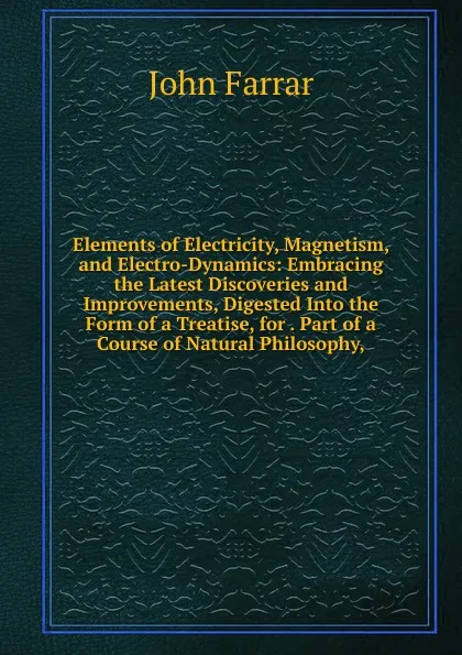 Обложка книги Elements of Electricity, Magnetism, and Electro-Dynamics: Embracing the Latest Discoveries and Improvements, Digested Into the Form of a Treatise, for . Part of a Course of Natural Philosophy,, John Farrar