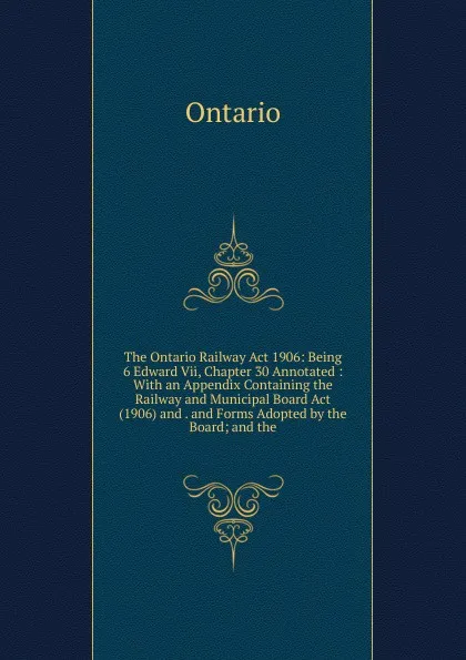 Обложка книги The Ontario Railway Act 1906: Being 6 Edward Vii, Chapter 30 Annotated : With an Appendix Containing the Railway and Municipal Board Act (1906) and . and Forms Adopted by the Board; and the, Ontario