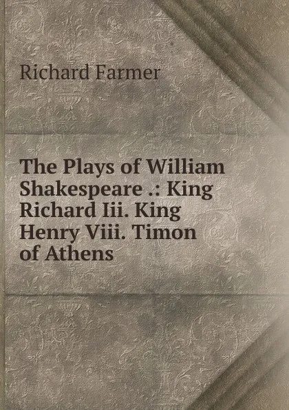 Обложка книги The Plays of William Shakespeare .: King Richard Iii. King Henry Viii. Timon of Athens, Richard Farmer