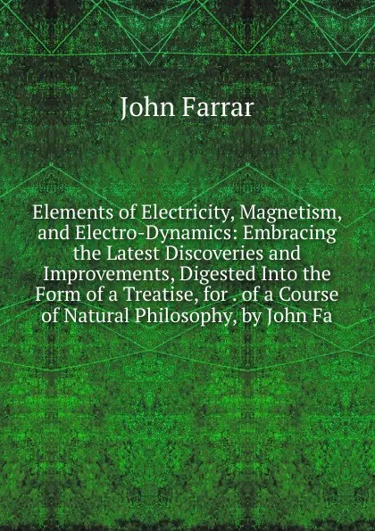 Обложка книги Elements of Electricity, Magnetism, and Electro-Dynamics: Embracing the Latest Discoveries and Improvements, Digested Into the Form of a Treatise, for . of a Course of Natural Philosophy, by John Fa, John Farrar