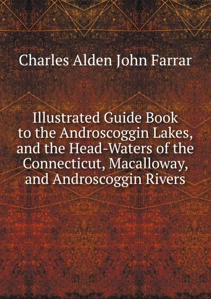 Обложка книги Illustrated Guide Book to the Androscoggin Lakes, and the Head-Waters of the Connecticut, Macalloway, and Androscoggin Rivers, Charles Alden John Farrar