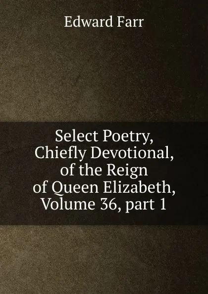 Обложка книги Select Poetry, Chiefly Devotional, of the Reign of Queen Elizabeth, Volume 36,.part 1, Edward Farr