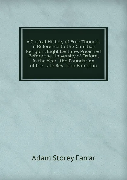 Обложка книги A Critical History of Free Thought in Reference to the Christian Religion: Eight Lectures Preached Before the University of Oxford, in the Year . the Foundation of the Late Rev. John Bampton, Adam Storey Farrar