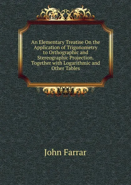 Обложка книги An Elementary Treatise On the Application of Trigonometry to Orthographic and Stereographic Projection.Together with Logarithmic and Other Tables., John Farrar