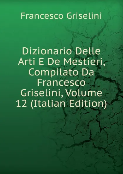 Обложка книги Dizionario Delle Arti E De Mestieri, Compilato Da Francesco Griselini, Volume 12 (Italian Edition), Francesco Griselini